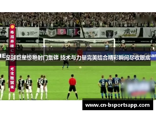 足球巨星惊艳射门集锦 技术与力量完美结合精彩瞬间尽收眼底