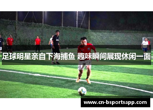 足球明星亲自下海捕鱼 趣味瞬间展现休闲一面