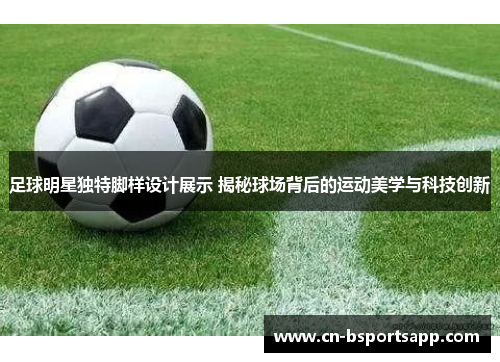 足球明星独特脚样设计展示 揭秘球场背后的运动美学与科技创新