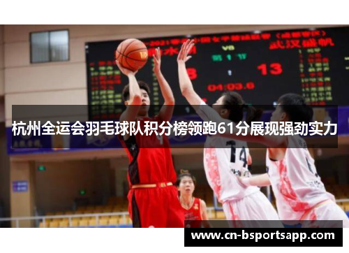 杭州全运会羽毛球队积分榜领跑61分展现强劲实力